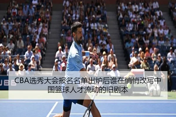 CBA选秀大会报名名单出炉后谁在悄悄改写中国篮球人才流动的旧剧本