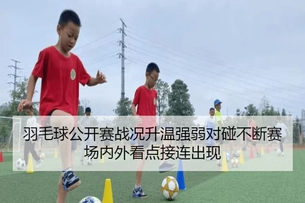 羽毛球公开赛战况升温强弱对碰不断赛场内外看点接连出现